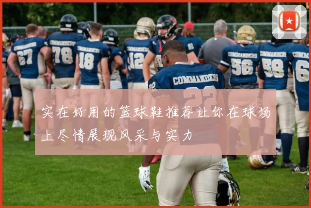 实在好用的篮球鞋推荐让你在球场上尽情展现风采与实力