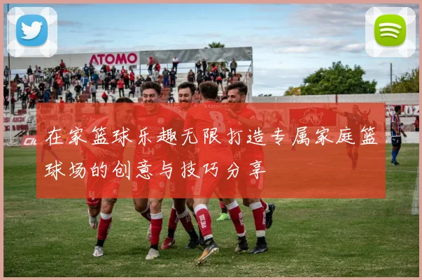 在家篮球乐趣无限打造专属家庭篮球场的创意与技巧分享