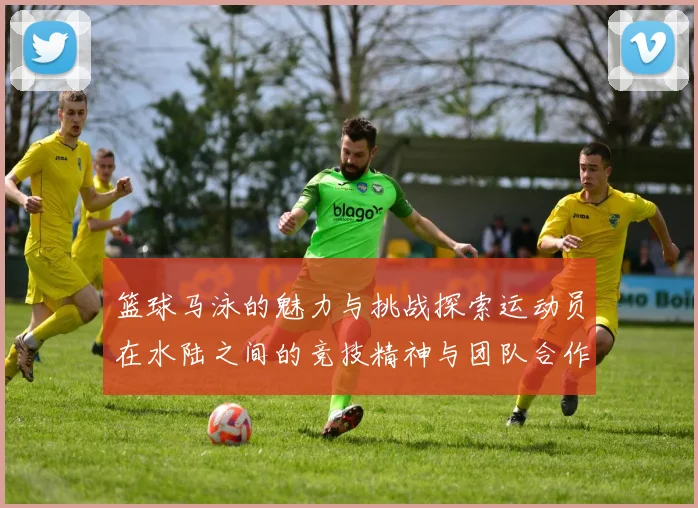 篮球马泳的魅力与挑战探索运动员在水陆之间的竞技精神与团队合作