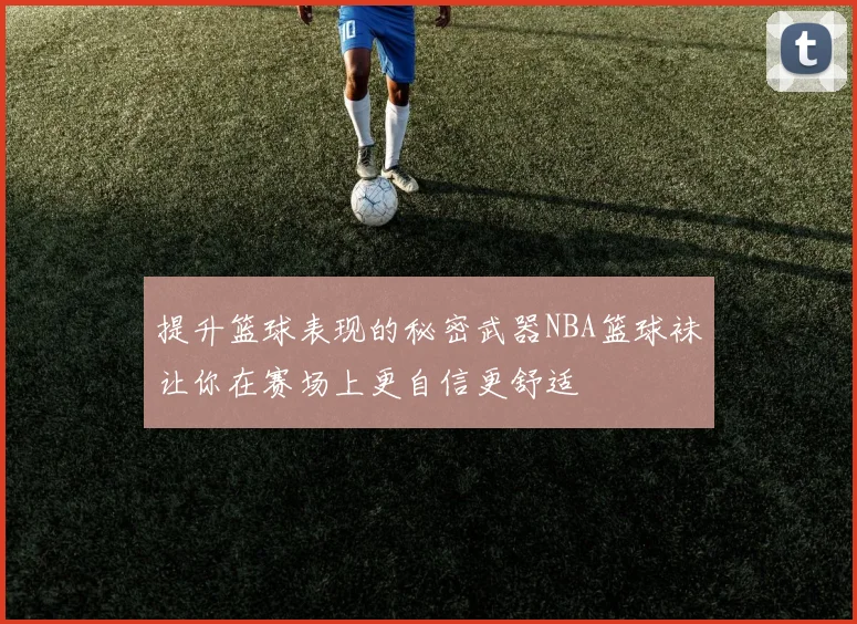 提升篮球表现的秘密武器NBA篮球袜让你在赛场上更自信更舒适