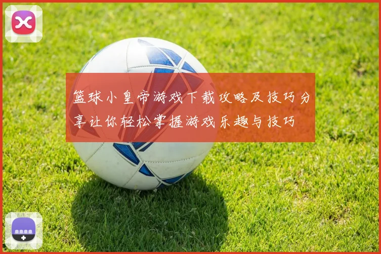 篮球小皇帝游戏下载攻略及技巧分享让你轻松掌握游戏乐趣与技巧