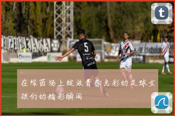 在绿茵场上绽放青春光彩的足球女孩们的精彩瞬间