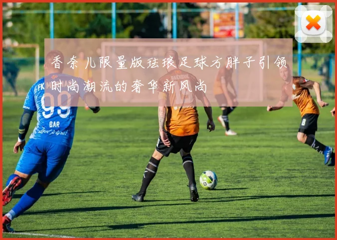 香奈儿限量版珐琅足球方胖子引领时尚潮流的奢华新风尚